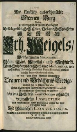 Die künstlich ausgeschmückte Sternen-Burg Wolten zu unvergeßlichem Ruhm-Gedächtnis Des ... Herrn Erh. Weigels/ Weltberühmten Mathematici Röm. Käys. Majestät/ und Hochfürstl. Pfaltz-Sultzbachischen Raths und Mathematici, wie auch hiesiger Universität Professoris Publici Honorarii, und des gantzen Senatus Academici Senioris, an dem Tage seiner öffentlich anberaumten Trauer- und Gedächtnis-Predigt/ nehmlich den 25. Mertz-Tag 1699 Unter allgemeinen Leidwesen der gesamten Universität In danckbarlicher Erinnerung der hiebevor über das Hochfürstl. Convictorium rühmlichst verwalteten Inspection Mit wehklagender Feder gehorsamster massen der Welt vor Augen stellen Die Jenaischen Convictores