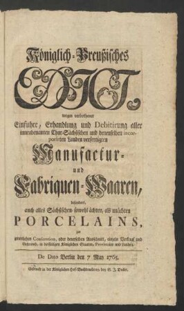 Königlich-Preußisches Edict, wegen verbothener Einfuhre, Erhandlung und Debitirung aller innenbenanten Chur-Sächsischen und denenselben incorporirten Landen verfertigten Manufactur- und Fabriquen-Waaren, besonders auch alles Sächsischen- sowohl ächten, als unächten Porcelains, zur innerlichen Consumtion, oder dererselben Ausschnitt, einzeln Verkauf und Gebrauch, in diesseitigen Königlichen Staaten, Provintzien und Landen : De Dato Berlin den 7 May 1765