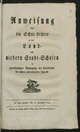 Anweisung für die Schul-Lehrer in den Land- und niedern Stadt-Schulen zu zweckmässiger Besorgung des Unterrichts der ihnen anvertrauten Jugend : De Dato Berlin, den 16. December 1794.
