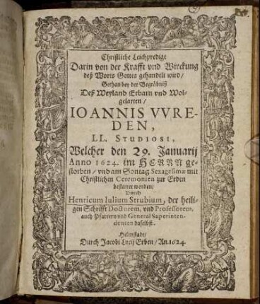 Christliche Leichpredigt Darin von der Krafft und Wirckung deß Worts Gottes gehandelt wird : Gethan bey der Begräbniß Deß Weyland Erbarn und Wolgelarten/ Ioannis Wreden, LL. Studiosi, Welcher den 29. Januarii Anno 1624. im Herrn gestorben/ und am Sontag Sexagesimae mit Christlichen Ceremonien zur Erden bestattet worden