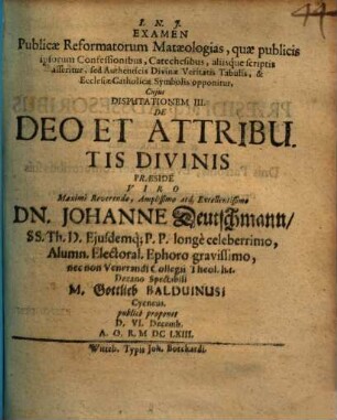 Examen Publicae Reformatorum Mataeologias, quae publicis ipsorum confessionibus, Catechesibus, aliisq́ue scriptis asseritur, sed Authenticis Divinae Veritatis Tabulis, & Ecclesiae Catholicae Symbolis opponitur, Disputatio III. Cujus Disputationem III. De Deo Et Attributis Divinis ... M. Gottlieb Balduinus, Cycneus, publicè proponet