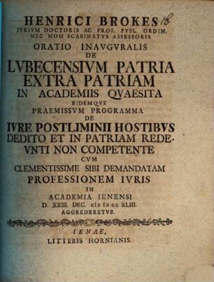 Henrici Brokes ... Oratio Inavgvralis De Lvbecensivm Patria Extra Patriam In Academiis Qvaesita Eidemqve Praemissvm Programma De Ivre Postliminii Hostibvs Dedito Et In Patriam Redevnti Non Competente : Cvm Clementissime Sibi Demandatam Professionem Ivris In Academia Ienensi D. XXIII. Dec. MDCCXLIII. Aggrederetvr