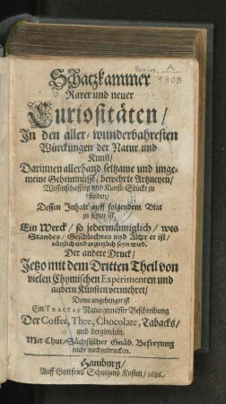 Schatzkammer Rarer und neuer Curiositäten/ In den aller-wunderbahresten Würckungen der Natur und Kunst : Darinnen allerhand seltzame und ungemeine Geheimnüsse/ bewehrte Artzneyen/ Wissenschafften und Kunst-Stücke zu finden ...