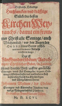 Geistreiche Lebendige || Hertzfuncken vnd kräfftige || Stücke des besten || Kirchen Wey=||rauchs/ damit ein from=||mer Christ alle Sontage/ auch || Wöchentlich/ vor den Augen des || H E R R N seines Gottes erschei=||nen vnnd in warer Andacht || reuchern mag:|| Das ist || Fünffhundert schöner/ Andech=||tiger/ Christlicher Gebet/ in Lateini=||sche vnd Teutsche Verß/ auff die gewönliche || Sontags/ vnnd Fest Euangelia/ in guter Ord=||nung tröstlich verfasset/ vnd mit sonderm fleiß || beschrieben/ durch den Ehrwirdigen || vnd Wolgelahrten Herrn:|| Johannem Mylium/ der Edelen/|| Strengen