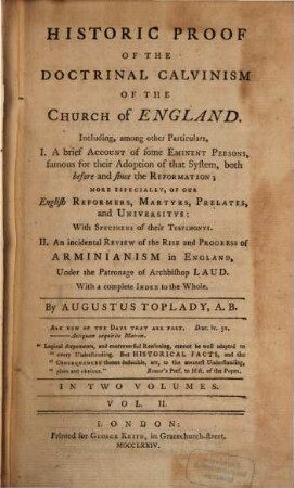 Historic Proof Of The Doctrinal Calvinism Of The Church of England : Including, among other Particulars, I. A brief Account of some Eminent Persons, famous for their Adoption of that System, both before and since the Reformation; More Especially, Of Our English Reformers, Martyrs, Prelates, and Universitys: With Specimens of their Testimonys. II. An incidental Review of the Rise and Progress of Arminianism in England, Under the Patronage of Archbishop Laud. With a complete Index to the Whole ; In Two Volumes. 2