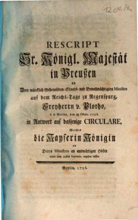 Rescript Sr. Königl. Majestät in Preußen an Dero würcklich Geheimbden- Staats- und Bevollmächtigten Ministre auf dem Reichs-Tage zu Regenspurg, Freyherrn v. Plotho, d. d. Berlin, den 18. Octobr. 1756. in Antwort auf dasjenige Circulare, Welches die Kayserin Königin an Dero Ministres an auswärtigen Höfen unter dem 20sten Septembr. ergehen lassen : [Berlin, den 18 Octobr. 1756.]