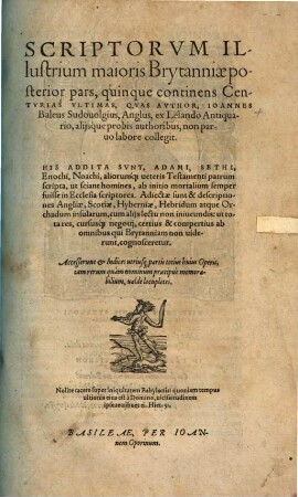 Scriptorvm Illustriu[m] maioris Brytanni[a]e, quam nunc Angliam & Scotiam uocant: Catalogus : à Iapheto per 3618 annos, usq[ue] ad annu[m] hunc Domini 1557. ex Beroso ... atq[ue] alijs authoribus collectus, & IX Centurias continens: In quo antiquitates, origines, annales ... cuiusq[ue] scriptoris facta, dicta, consilia, scripta ... recesentur ... Autore Ioanne Baleo Sudouolgio Anglo, Ossoriensi apud Hybernos iampridem Episcopo, nunc apud Germanos pro Christi professione peregrino. Accedunt his, Appendices .... 2