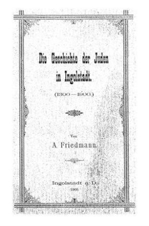 Die Geschichte der Juden in Ingolstadt : (1300 - 1900) / von A. Friedmann