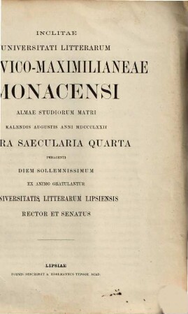 Inclitae Universitati Litterarum Ludovico-Maximilianeae Monacensi almae studiorum matri kalendis augustis anni MDCCCLXXII sacra saecularia quarta peragenti diem sollemnissimum ex animo gratulantur Universitatis Litterarum Lipsiensis rector et senatus