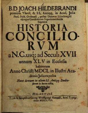 B.D. Joach. Hildebrandi primum Theol. & SS. Antiqq. in Acad. Julia Prof. Publ. Ordinarii, postea Ducatus Lüneburgici ejusque Comitatuum Superintendentis Supremi Historia Conciliorvm a N.C. usq; ad Seculi XVII annum XLV in Ecclesia habitorum : Anno Christi MDCL in Illustri Academia Julia exposita Nunc demum in usum SS. Antiqq. Studiosorum in lucem edita