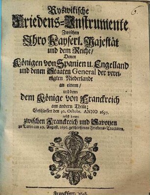 Ryswikische Friedens-Instrumente Zwischen Ihro Kayserl. Majestät und dem Reiche, Denen Königen von Spanien u. Engelland und denen Staaten General der vereinigten Niederlande an einem, und denn dem Könige von Franckreich am andern Theile : Geschlossen den 30. Octobr. Anno 1697. nebst denen zwischen Franckreich und Savoyen zu Turin am 29. August. 1696. geschlossenen Friedens-Tractaten