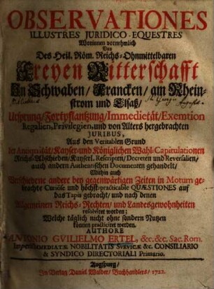 Observationes Illustres Juridico-Equestres : Worinnen vornehmlich Von Des Heil. Röm. Reichs-Ohnmittelbaren Freyen Ritterschafft In Schwaben, Francken, am Rheinstrom und Elsaß, Ursprung, Fortpflantzung, Immedietät, Exemtion Regalien, Privilegien, und von Alters hergebrachten Juribus, Aus den Veritabeln Grund des Antiquität, Kayser- u. Königlichen Wahl-Capitulationen, Reichs-Abschieden, Kayserl. Rescripten, Decreten und Reversalien, auch andern Authentischen Documenten gehandelt, Mithin auch Verschiedene andere bey den gegenwärtigen Zeiten in Motum gebrachte Curiöse und höchst-practicable Quaestiones auf das Tapis gebracht, und nach denen allgemeinen Reichs-Rechten, und Landesgewohnheiten resolvirt worden; Welche täglich nicht ohne sondern Nutzen können practiciret werden, [1]