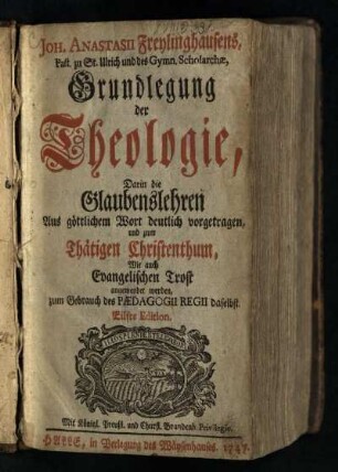 Joh. Anastasii Freylinghausens, Past. zu St. Ulrich und des Gymn. Scholarchae, Grundlegung der Theologie : Darin die Glaubenslehren Aus göttlichem Wort deutlich vorgetragen, und zum Thätigen Christenthum, Wie auch Evangelischen Trost angewendet werden, zum Gebrauch des Paedagogii Regii daselbst