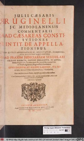 Iulii Caesaris Ruginelli I.C. Mediolanensis Commentarii Ad Caesareas Constitutiones In Tit. De Appellationibus : In Quibus Appellationum, Nullitatum, Commissionum, Rescriptorumque Materia Ad Praxim Iudiciariam Singulari Ordine Redacta, Copiose Explicatur: Et Diversorum Regnorum, Provinciarum, Rerumpublicarum & Civitatum pleraq[ue] Statuta diligentissime elucidantur ...