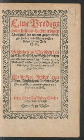 Eine Predigt || vom heiligen hochwirdigen || Abendmal des waren gegenwerti=||gen Leibes vnd Blutes vnsers || lieben Herrn Jesu || Christi.|| Geschehen zu Dreßden/ in || der Churfürstlichen Schlosskirchen || am Gründonnerstag/ Anno 1585.|| Vnd ... || jetzt Anno 87. in druck || gegeben/ von || Christoffero Fischer dem || Eltern/ Fürstlichem Lüneburgischen || General Superintendenten vnd || Pastorn zu Zell.||