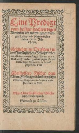 Eine Predigt || vom heiligen hochwirdigen || Abendmal des waren gegenwerti=||gen Leibes vnd Blutes vnsers || lieben Herrn Jesu || Christi.|| Geschehen zu Dreßden/ in || der Churfürstlichen Schlosskirchen || am Gründonnerstag/ Anno 1585.|| Vnd ... || jetzt Anno 87. in druck || gegeben/ von || Christoffero Fischer dem || Eltern/ Fürstlichem Lüneburgischen || General Superintendenten vnd || Pastorn zu Zell.||