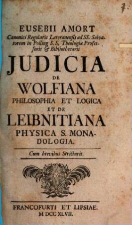 Eusebii Amort Canonici Regularis Lateranensis ad SS. Salvatorem in Polling S.S. Theologiae Professoris & Bibliothecarii Judicia De Wolfiana Philosophia Et Logica Et De Leibnitiana Physica S. Monadologia : Cum brevibus Stricturis