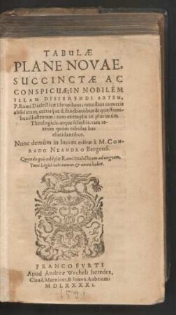 TABULAE || PLANE NOVAE,|| SUCCINCTAE AC || CONSPICUAE; IN NOBILEM || ILLAM DISSERENDI ARTEM,|| P. Rami Dialecticae libros duos; omnibus numeris || absolutam, certiśque distinctionibus & quaestioni-||bus illustratam: cum exemplis ut plurimùm || Theologicis; atque scholiis, tam te-||xtum quàm tabulas has || elucidantibus.|| Nunc demùm in lucem editae à M.CON-||RADO NEANDRO Bergensi.|| ... ||