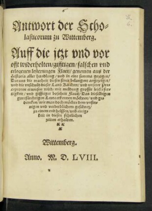 Antwort der Scho=||lasticorum zu Wittemberg.|| Auff die jtzt vnd vor || offt widerholten/ gifftigen/ falschen vnd || erlogenen lesterungen Flacij/ genomen aus der || Historia aller handlung/ vnd in eine summa gezogen/|| Daraus die warheit diesen streit belangent ... || erwiesen wird ... ||