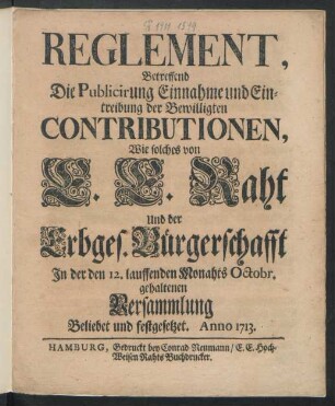 Reglement, Betreffend Die Publicirung Einnahme und Eintreibung der Bewilligten Contributionen, Wie solches von E. E. Rath Und der Erbges. Bürgerschafft In der den 12. lauffenden Monahts Octobr. gehaltenen Versammlung Beliebet und festgesetzet. Anno 1713.