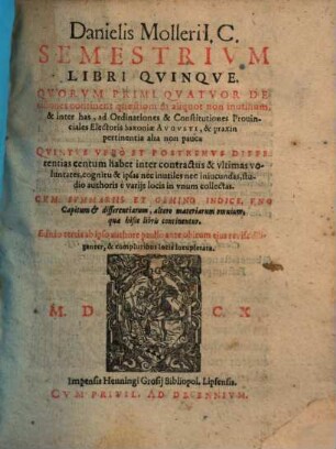 Danielis Molleri I. C. Semestrivm Libri Qvinqve : Qvorvm Primi Qvatvor Decisiones continent quaestionum aliquot non inutilium, & inter has, ad Ordinationes & Constitutiones Prouinciales Electoris Saxoniae Avgvsti, & praxin pertinentia alia non pauca Qvintvs Vero Et Postremvs Differentias centum habet inter contractus & vltimas voluntates ... ; Cvm Svmmariis Et Gemino Indice ...
