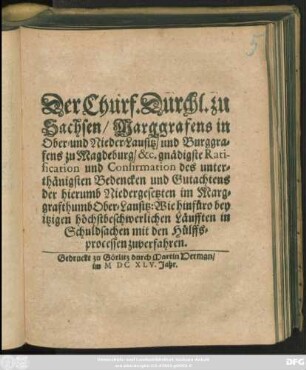 Der Churf. Durchl. zu Sachsen/ Marggrafens in Ober- und Nieder-Lausitz ... gnädigste Ratification und Confirmation des unterthänigsten Bedencken und Gutachtens der hierumb Niedergesetzten im Marggrafthumb Ober-Lausitz: Wie ... in Schuldsachen mit den Hülffsprocessen zuverfahren : [... geben zu Budissin am 6. Octobris, nach Christi ... Geburt/ im sechzehenhundert und fünff und vierzigsten Jahre]