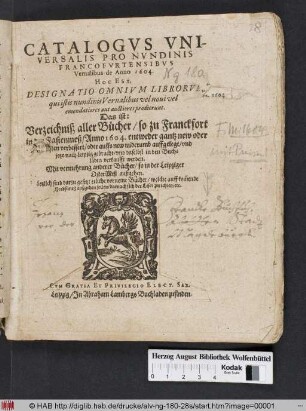 Catalogus Universalis Pro Nundinis Francofurtensibus Vernalibus de Anno 1604. Hoc Est, Designatio Omnium Librorum, qui istis nundinis Vernalibus vel novi vel emendatiores aut auctiores prodierunt. Das ist: Verzeichniß aller Bücher/ so zu Franckfort in der Fastenmeß/ Anno 1604. entweder gantz new oder sonsten verbessert/ oder auffs new widerumb auffgelegt/ und jetzo nach Leipzig gebracht/ und daselbst in den Buchläden verkaufft werden : Mit vermehrung anderer Bücher/ so in der Leipziger OsterMeß außgehen ; Letzlich sind darzu gesetzt etliche vorneme Bücher/ welche auff kom[m]ende Herbstmeß außgehen sollen ...