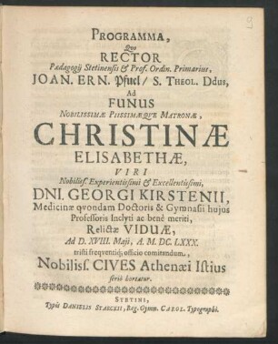 Programma, Quo Rector Paedagogii Stetinensis & Prof. Ordin. Primarius, Joan. Ern. Pfuel/ S. Theol. Ddus, Ad Funus ... Matronae, Christinae Elisabethae, Viri ... Dni. Georgi Kirstenii, Medicinae quondam Doctoris & Gymnasii huius Professoris Inclyti ac bene meriti, Relictae Viduae, Ad D. XVIII. Maii, A. M.DC.LXXX. tristi frequentiq[ue] officio comitandum, Nobiliss. Cives Athenaei Istius serio hortatur : [P.P. Stetini, In Templo Cathedrali, Dominica Cantate. M.DC.LXXX.]