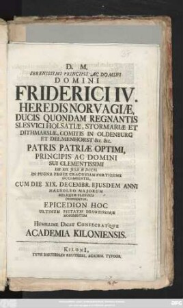 Serenissimi Principis Ac Domini Domini Friderici IV. Heredis Norvagiæ, Ducis Quondam Regnantis Slesvici Holsatiæ, Stormariæ Et Dithmarsiæ, Comitis in Oldenburg Et Delmenhorst &c. &c. Patris Patriæ Optimi, Principis Ac domini Sui Clementissimi Die XIX. Julii MDCCII. In Pugna Prope Cravoviam Fortissime Occumbentis Cum Die XIX. Decembr. Ejusdem Anni Mausoleo Majorum Reliquiæ Slesvici Inferrentur, Epicedion Hoc Ultimum Pietatis Devotissimæ Monumentum Humillime Dicat Consecratque Academia Kiloniensis