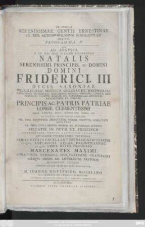 Programma 5: Qvo Ad. Avgvsta D. VII. Kal. Maii. MDCCLIII. Recvrentis Natalis Serenissimi. Principis. Ac. Domini Domini Friderici. III Dvcis. Saxoniae Ivliaci. Cliviae. Montivm. Angriae. Et Westphaliae ... Principis. Ac. Patris. Patrae Longe. Clementissimi ... In. Illvstri. Fridericiano. Gymnasio Per. Tres. Civici. ordinis. Probos. Et. Indvstrios. Ivvenes Pietatis. In. Devm. Et. Principem Commvnisqve. Omnivm. Laetitiae. Interpretes Regiose. Celebranda. Solennia Perillvstres. Excellentissimi. Generosissimi Atqve. Amplissimi. Avlae. Fridericianae Atqve. Vrbis. Hvivs. Proceres Maecenatates. ...