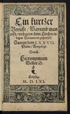 Ein kurtzer || Bericht/ Warumb man || offt/ vnd gern zum Hochwir=||digen Sacrament gehen sol/|| Sampt dem LXXVII.|| Psalm/ Ausgelegt.|| Durch.|| Hieronymum || Weller D.||