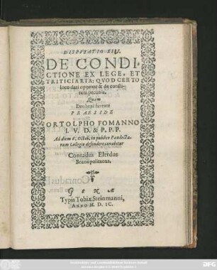 DISPVTATIO XIII.|| DE CONDI=||CTIONE EX LEGE, ET || TRITICIARIA: QVOD CERTO || loco dari oportet: & de consti-||tuta pecunia.|| Quam || ... PRAESIDE || ORTOLPHO FOMANNO || I. V. D. & P. P. P.|| Ad diem 6. Octob. in publico Pandecta-||rum Collegio defendere conabitur || Conradus Elerdus || Brunopolitanus.||