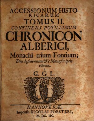Godefridi Gvilielmi Leibnitii Accessiones historicae quibus Utilia Superiorum Temporum Historiis Illustrandis Scripta Monumentaque Nondum Hactenus Edita Inque Iis Scriptores Diu Desiderati Continentur : quibus Utilia Superiorum Temporum Historiis Illustrandis Scripta Monumentaque Nondum Hactenus Edita Inque Iis Scriptores Diu Desiderati Continentur, 2. Continens Potissimum Chronicon Alberici, Monachi trium Fontium