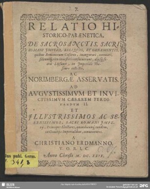 Relatio Historico-Paraenetica, De Sacrosanctis, Sacri Romani Imperii, Reliquiis, Et Ornamentis, quibus Romanorum Caesares, inaugurari, coronari, solenniq[ue] ritu investiri consueverunt, aliisq[ue] sacris Lipsanis, in Imperiali Thesauro collectis, Ac Norimbergae Asservatis