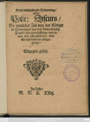 Kurtze wolmeinende Erinnerung/ uff den Polit: Discurs : So newlicher Zeit von des Königs in Dennemarck und deß NiederSächß. Crayses Kriegsverfassung/ von einem wol affectionirten/ aber ubel informirten/ außgefertigt/ Entgegen gesetzt