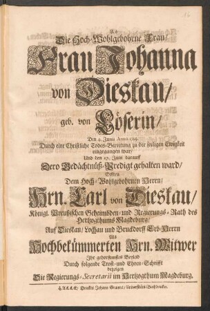 Als Die Hoch-Wohlgebohrne Frau, Frau Johanna von Dieskau geb. von Löserin, Den 4. Junii Anno 1715. Durch eine Christliche Todes-Bereitung zu der seeligen Ewigkeit eingegangen war, Und den 17. Julii darauff Dero Gedächtnüß-Predigt gehalten ward, Solten ... Hrn. Carl von Dieskau, Königl. Preußischen Geheimbden- und Regierungs-Rath des Hertzogthums Magdeburg, ... Als Hochbekümmerten Hrn. Witwer Ihr gehorsamstes Beyleid Durch folgende Trost- und Ehren-Schrifft bezeigen Die Regierungs-Secretarii im Hertzogthum Magdeburg