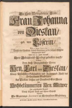 Als Die Hoch-Wohlgebohrne Frau, Frau Johanna von Dieskau geb. von Löserin, Den 4. Junii Anno 1715. Durch eine Christliche Todes-Bereitung zu der seeligen Ewigkeit eingegangen war, Und den 17. Julii darauff Dero Gedächtnüß-Predigt gehalten ward, Solten ... Hrn. Carl von Dieskau, Königl. Preußischen Geheimbden- und Regierungs-Rath des Hertzogthums Magdeburg, ... Als Hochbekümmerten Hrn. Witwer Ihr gehorsamstes Beyleid Durch folgende Trost- und Ehren-Schrifft bezeigen Die Regierungs-Secretarii im Hertzogthum Magdeburg