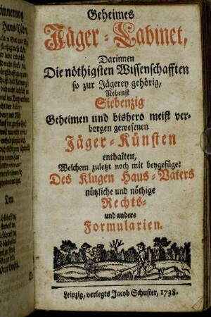 Geheimes Jäger-Cabinet : Darinnen Die nöthigsten Wissenschafften so zur Jägerey gehörig, Nebenst Siebenzig Geheimen und bishero meist verborgen gewesenen Jäger-Künsten enthalten, Welchem zuletzt noch mit beygefüget Des Klugen Haus-Vaters nützliche und nöthige Rechts- und andere Formularien