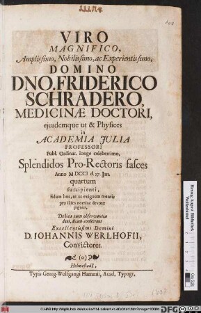 Viro Magnifico, Amplissimo, Nobilissimo, ac Experientissimo, Domino Dno. Friderico Schradero Medicinæ Doctori ejusdemque ut & Physices in Academia Julia Professori Publ. Ordinar. longe celeberrimo, Splendidos Pro-Rectoris fasces Anno MDCCI d. 27. Jan. quartum suscipienti, fidum hoc, ut ut exiguum mentis pro illius nomine devotæ pignus, Debita cum observantia dant, dicant, consecrant Excelentissimi Domini D. Johannis Werlhofii, Convictores