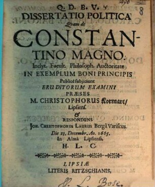 Dissertatio Politica Quam de Constantino Magno. Inclyt. Facult. Philosoph. Auctoritate In Exemplum Boni Principis Publice subiiciunt Eruditorum Examini Praeses M. Christophorus Kormart Lipsiens. & Respondens Joh. Christophorus Laurus Berga Variscus. Die 23. Decembr. Ao. 1665. In Alma Lipsiensi. H. L. C.