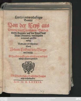 Kurtzer vnd warhafftiger || Bericht/|| Von der Reyß aus || Venedig nach Hierusalem/ Von dan||nen inn Aegypten/ auff den Berg Sinai/|| Alcair/ Alexandria/ vnd folgends || widerumb gen Ve=||nedig.|| Vollbracht vnd beschrieben/|| Durch || Johann: Helffrich/ jetzo Bürger || inn Leipzig.|| Jetzunder auffs new vbersehen/ vnd mit || etzlichen Figuren gemehret.||