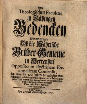 Der Theologischen Facultaet zu Tübingen Bedencken über die Frage: Ob die Mährische Brüder-Gemeine in Herrenhut supposito in doctrinam Evangelicam Consensu, bey ihren seit 300. Jahren her gehabten Einrichtungen und bekanter Disciplina Ecclesiastica verbleiben, und dennoch ihre Connexion mit der Evangelischen Kirchen behaupten könne und solle?