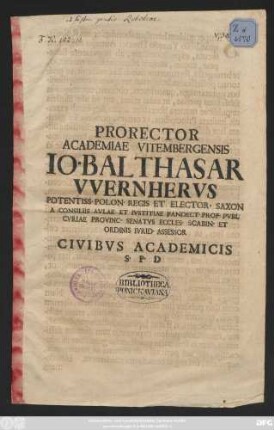 Prorector Academiae Vitembergensis Io. Balthasar VVernhervs Potentiss. Polon. Regis Et Elector. Saxon A Consiliis Avlae Et Ivstitiae Pandect. Prof. Pvbl. Cvriae Provinc. Senatvs Eccles. Scabin. Et Ordinis Ivrid Assessor : [P. P. Dominica Exaudi, A. R. G. MDCCXIII]