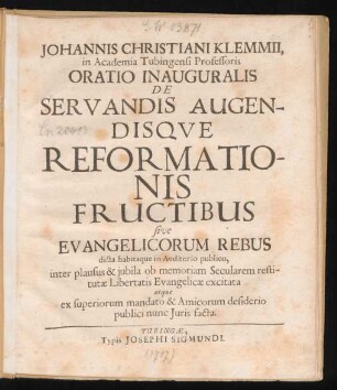 Johannis Christiani Klemmii, in Academia Tubingensi Professoris Oratio Inauguralis De Servandis Augendisque Reformationis Fructibus sive Evangelicorum Rebus dicta habitaque in Auditorio publico, inter plausus & iubila ob memoriam Secularem restitutæ Libertatis Evangelicæ excitata atque ex superiorum mandato & Amicorum desiderio publici nunc Iuris facta