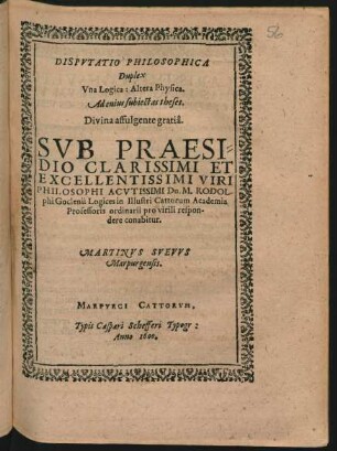DISPVTATIO PHILOSOPHICA || Duplex || Vna Logica: Altera Physica.|| Ad cuius subiectas theses.|| Divina affulgente gratiâ.|| SVB PRAESI=||DIO ... || Dn. M. RODOL-||phi Goclenii Logices in Illustri Cattorum Academia || Professoris ordinarii pro virili respon-||dere conabitur.|| MARTINVS SVEVVS || Marpurgensis.||