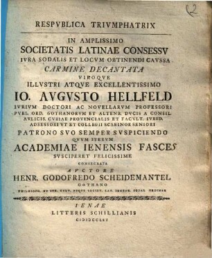 Respublica Triumphatrix : In Amplissimo Societatis Latinae Concessu Iura Sodalis Et Locum Obtinendi Caussa Carmine Decantata Viroque Illustri Atque Excellentissimi Io. Augusto Hellfeld Iurum Doctori Ac Novellarum Professori Publ. Ord. Gothanorum Et Altenb. Ducis A Consil. Aulicis. CuriaeProvincialis Et Facult. Iurid. Adsessori Et Collegii Scabinor Seniori Patrono suo Semper Suscipiendo Quu Iterum Academiae Ienensis fasces Suscieret Felicissime Consecrata