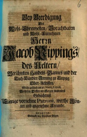 Bey Beerdigung Des Wohl-Ehrenvesten, Vorachtbaren und Wohl-Fürnehmen Herrn Jacob Pippings, des Aeltern, Berühmten Handels-Mannes und der Tuch-Händler-Innung zu Leipzig Ober-Aeltisten, Welche geschah am 30. Martii, A. 1706. Beehrten Dessen im Seegen bleibendes Gedächtniß Einige vornehme Patroni, werthe Gönner und angenehme Freunde