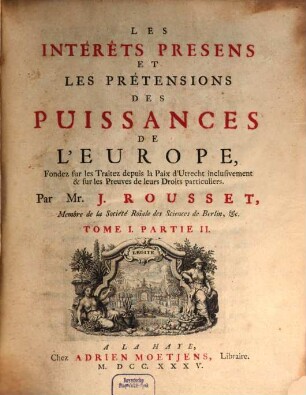 Les Interêts presens des Puissances de l'Europe : Fondez sur les Traitez depuis la Paix d'Utrecht inclusivement, & sur les Preuves de leurs Pretensions particulieres, 1,2