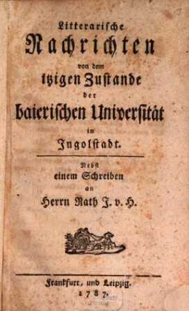 Litterarische Nachrichten von dem itzigen Zustande der baierischen Universität in Ingolstadt : Nebst einem Schreiben an Herrn Rath J. v. H.