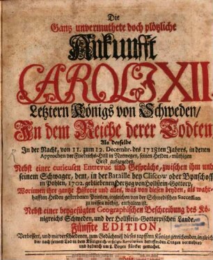 Die gantz unvermuthete und plötzliche Ankunft Caroli XII. letztern königs von Schweden, In dem Reiche derer Todten, Als derselbe in der Nacht, vom 11. zum 12. Dec. des letzt-verwichenen Jahres, in denen Approchen vor Fridrichs-Hall in Norwegen, seinen Heldenmüthigen Geist aufgegeben : Nebst einer curieusen Entrevuë und Gespräche, zwischen ihm und seinem Schwager, dem, in der Bataille bey Cliscow oder Bynschoff in Polen, 1702. gebliebenen Hertzog von Holstein-Gottorp, Worinnen ihre gantze Historie und alles, was von diesen beyden, als wahrhafften Helden gestorbenen Printzen, ingleichen von der Schwedischen Succession zu wissen nöthig, enthalten ist. Nebst einer beygefügten Geographischen Beschreibung des Königreichs Schweden, und der Holstein-Gottorpischen Lande